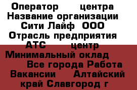 Оператор Call-центра › Название организации ­ Сити Лайф, ООО › Отрасль предприятия ­ АТС, call-центр › Минимальный оклад ­ 24 000 - Все города Работа » Вакансии   . Алтайский край,Славгород г.